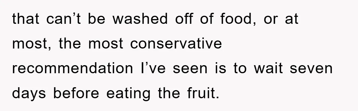 that can’t be washed off of food, or at most, the most conservative recommendation I’ve seen is to wait seven days before eating the fruit.