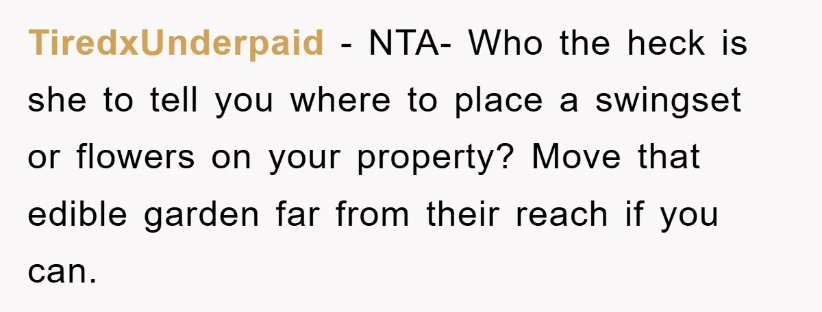 TiredxUnderpaid - NTA- Who the heck is she to tell you where to place a swingset or flowers on your property? Move that edible garden far from their reach if...