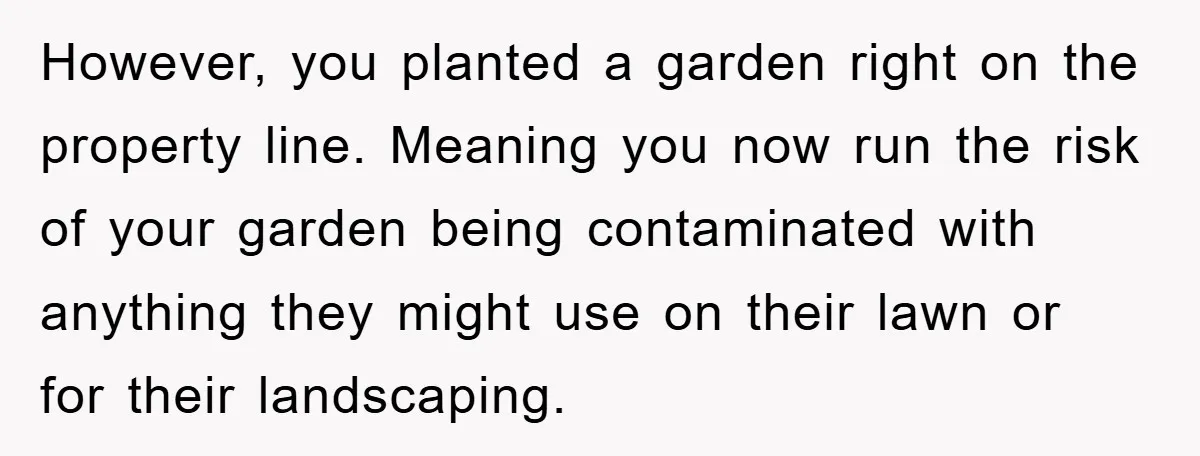 However, you planted a garden right on the property line. Meaning you now run the risk of your garden being contaminated with anything they might use on their lawn or...