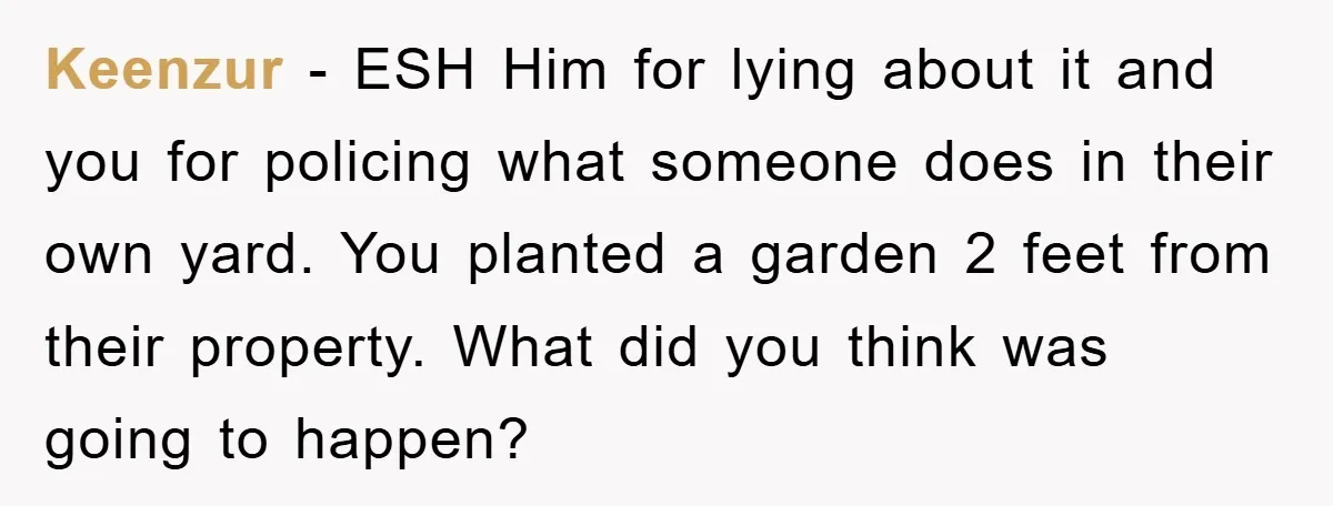 Keenzur - ESH Him for lying about it and you for policing what someone does in their own yard. You planted a garden 2 feet from their property. What did...
