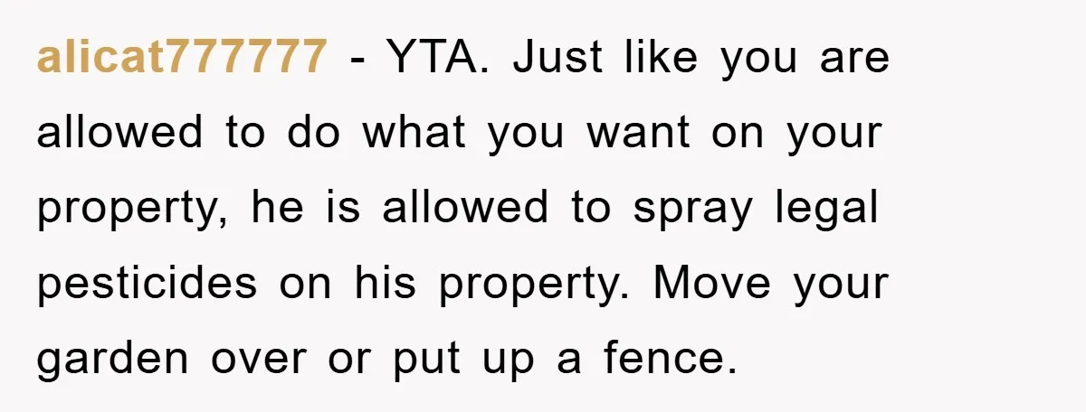 alicat777777 - YTA. Just like you are allowed to do what you want on your property, he is allowed to spray legal pesticides on his property. Move your garden over...