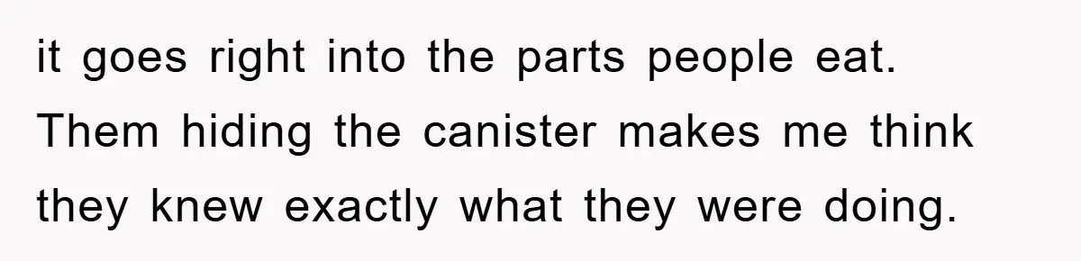 it goes right into the parts people eat. Them hiding the canister makes me think they knew exactly what they were doing.