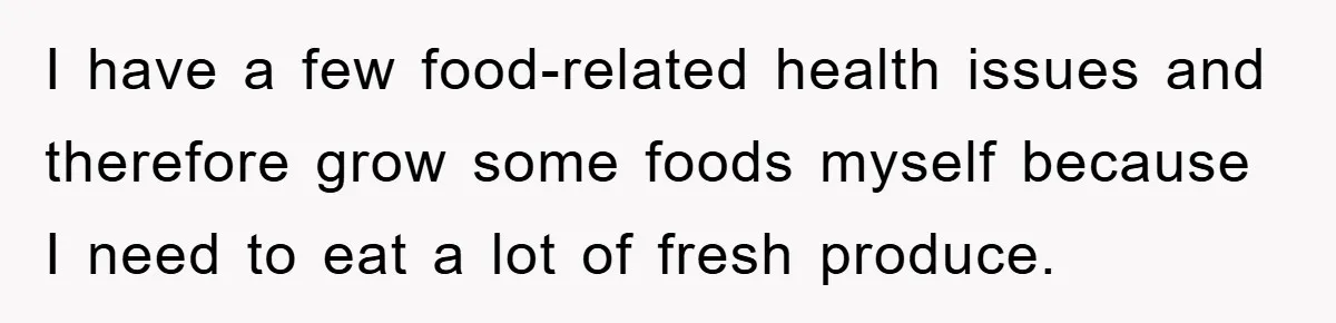 I have a few food-related health issues and therefore grow some foods myself because I need to eat a lot of fresh produce.