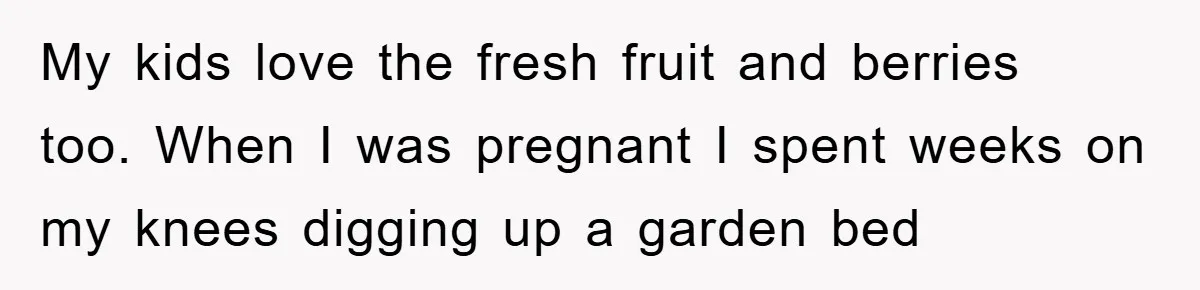 My kids love the fresh fruit and berries too. When I was pregnant I spent weeks on my knees digging up a garden bed