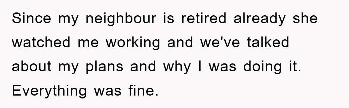Since my neighbour is retired already she watched me working and we've talked about my plans and why I was doing it. Everything was fine.