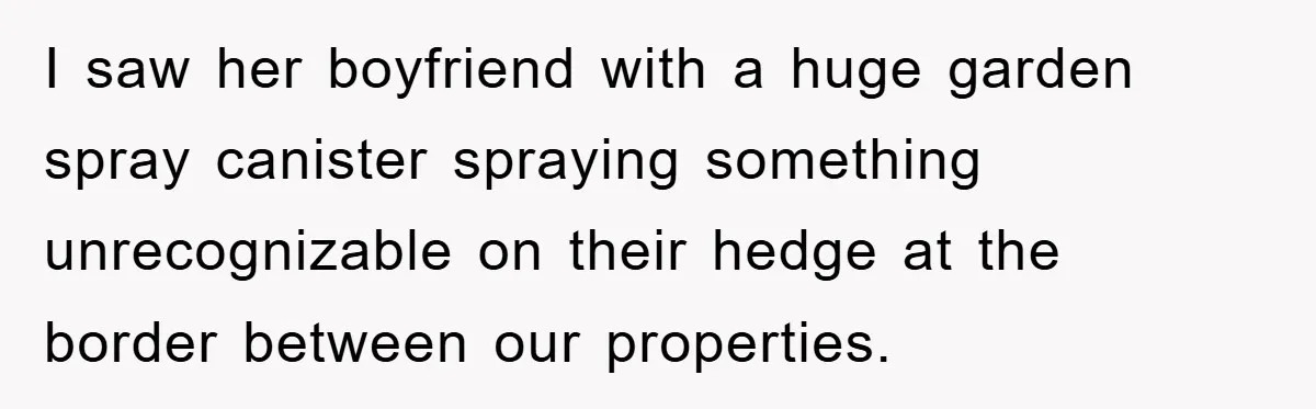 I saw her boyfriend with a huge garden spray canister spraying something unrecognizable on their hedge at the border between our properties.