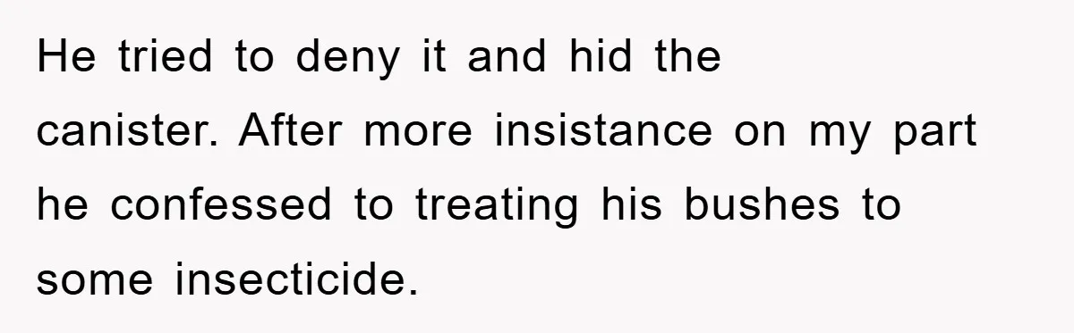 He tried to deny it and hid the canister. After more insistance on my part he confessed to treating his bushes to some insecticide.