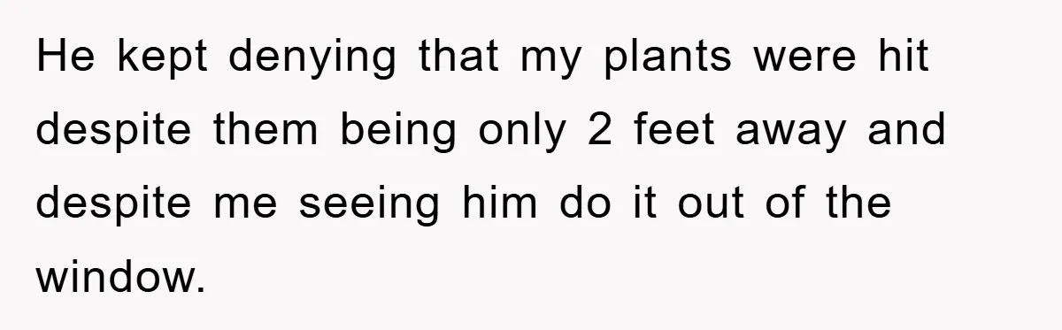 He kept denying that my plants were hit despite them being only 2 feet away and despite me seeing him do it out of the window.