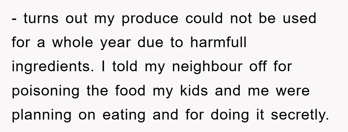 - turns out my produce could not be used for a whole year due to harmfull ingredients. I told my neighbour off for poisoning the food my kids and me...