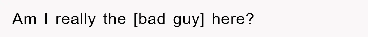 Am I really the [bad guy] here?