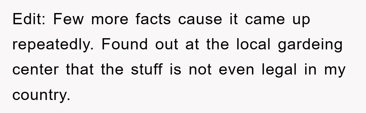 Edit: Few more facts cause it came up repeatedly. Found out at the local gardeing center that the stuff is not even legal in my country.