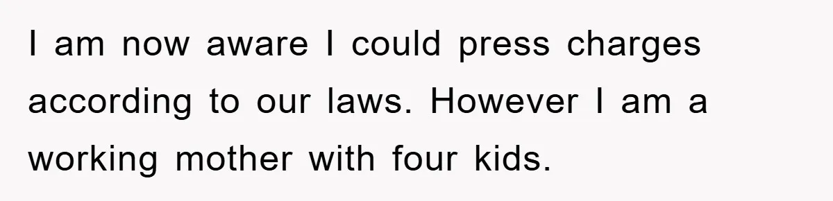 I am now aware I could press charges according to our laws. However I am a working mother with four kids.