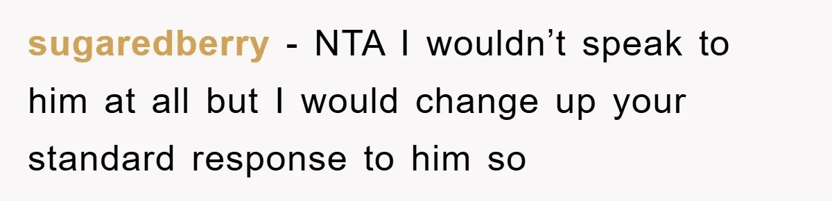 sugaredberry - NTA I wouldn’t speak to him at all but I would change up your standard response to him so
