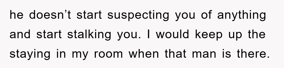 he doesn’t start suspecting you of anything and start stalking you. I would keep up the staying in my room when that man is there.
