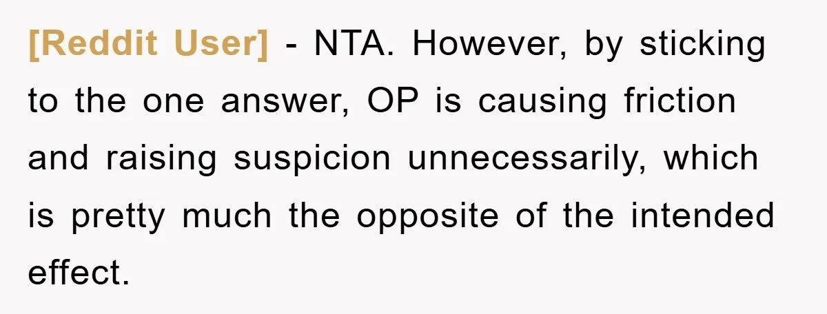[Reddit User] - NTA. However, by sticking to the one answer, OP is causing friction and raising suspicion unnecessarily, which is pretty much the opposite of the intended effect.
