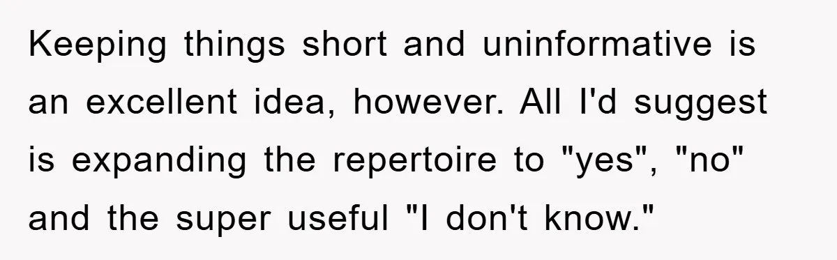 Keeping things short and uninformative is an excellent idea, however. All I'd suggest is expanding the repertoire to "yes", "no" and the super useful "I don't know."
