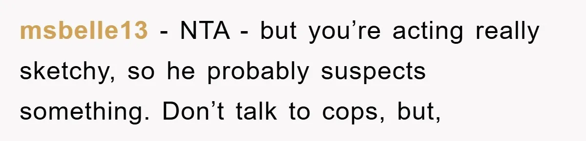 msbelle13 - NTA - but you’re acting really sketchy, so he probably suspects something. Don’t talk to cops, but,