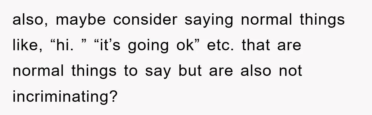 also, maybe consider saying normal things like, “hi. ” “it’s going ok” etc. that are normal things to say but are also not incriminating?
