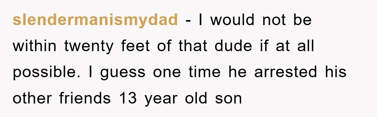 slendermanismydad - I would not be within twenty feet of that dude if at all possible. I guess one time he arrested his other friends 13 year old son
