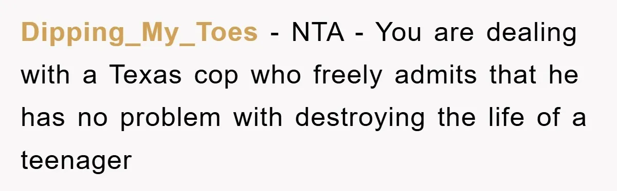 Dipping_My_Toes - NTA - You are dealing with a Texas cop who freely admits that he has no problem with destroying the life of a teenager