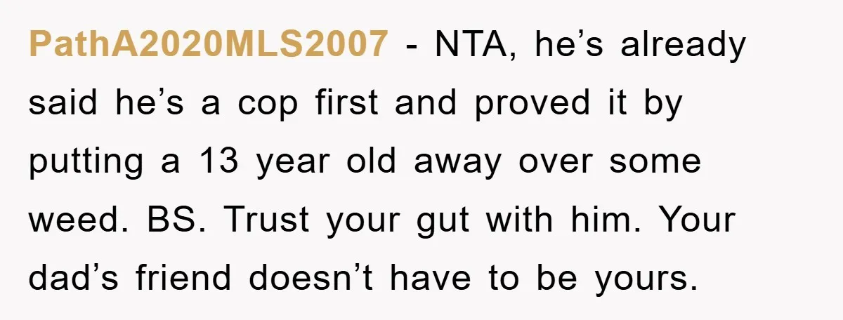 PathA2020MLS2007 - NTA, he’s already said he’s a cop first and proved it by putting a 13 year old away over some weed. BS. Trust your gut with him. Your...