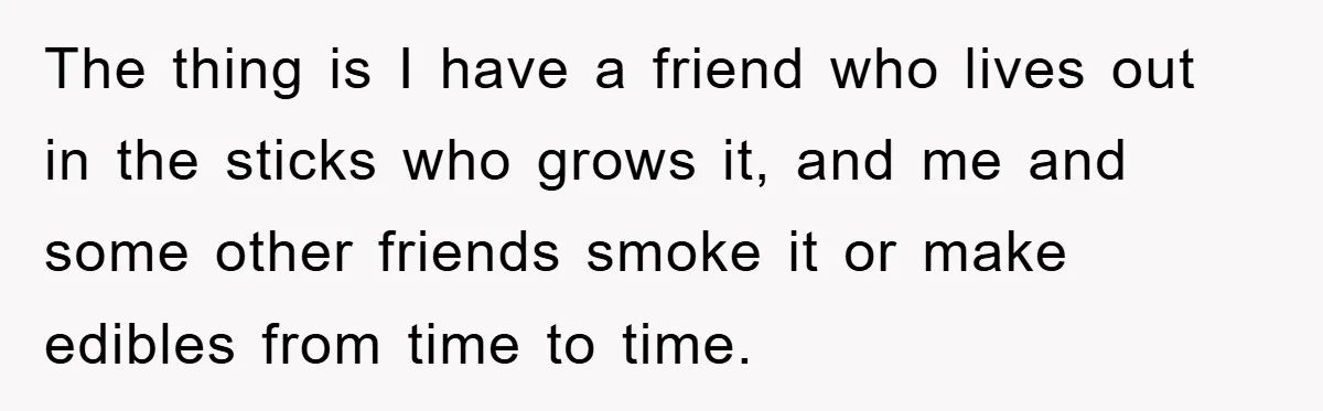 The thing is I have a friend who lives out in the sticks who grows it, and me and some other friends smoke it or make edibles from time to...