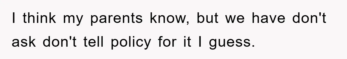 I think my parents know, but we have don't ask don't tell policy for it I guess.