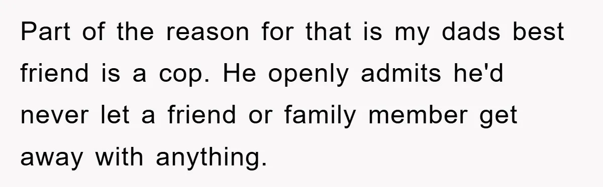Part of the reason for that is my dads best friend is a cop. He openly admits he'd never let a friend or family member get away with anything.