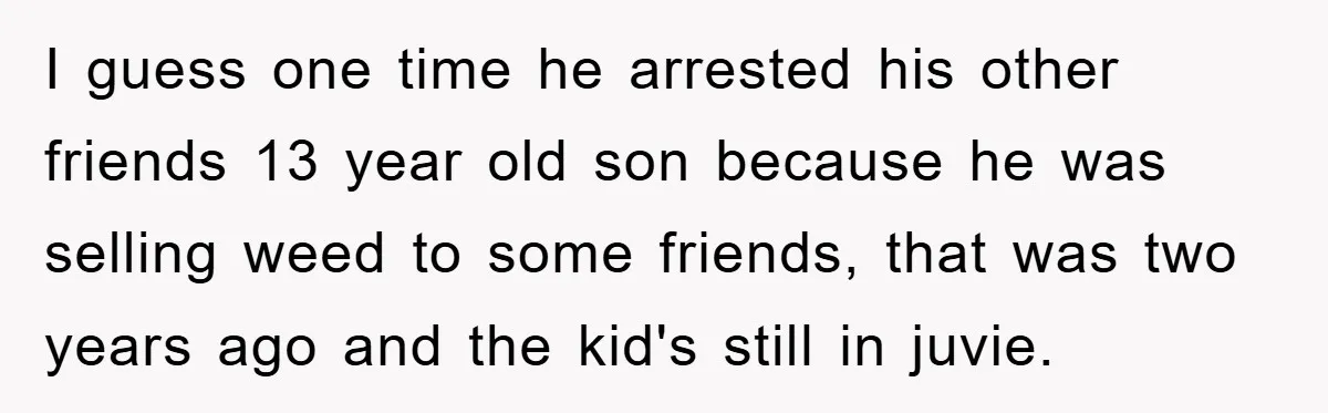 I guess one time he arrested his other friends 13 year old son because he was selling weed to some friends, that was two years ago and the kid's still...