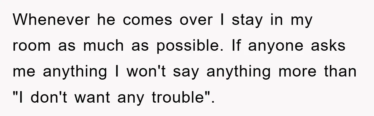 Whenever he comes over I stay in my room as much as possible. If anyone asks me anything I won't say anything more than "I don't want any trouble".