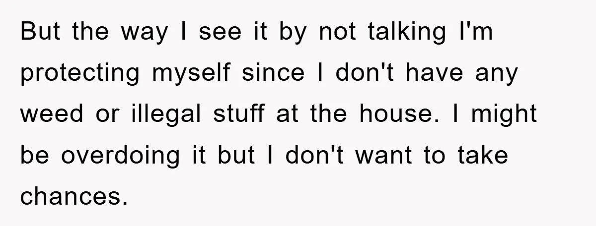 But the way I see it by not talking I'm protecting myself since I don't have any weed or illegal stuff at the house. I might be overdoing it but...