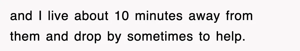 and I live about 10 minutes away from them and drop by sometimes to help.