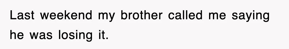 Last weekend my brother called me saying he was losing it.