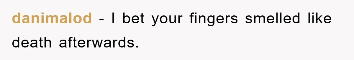 danimalod - I bet your fingers smelled like death afterwards.