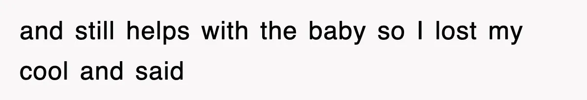 and still helps with the baby so I lost my cool and said