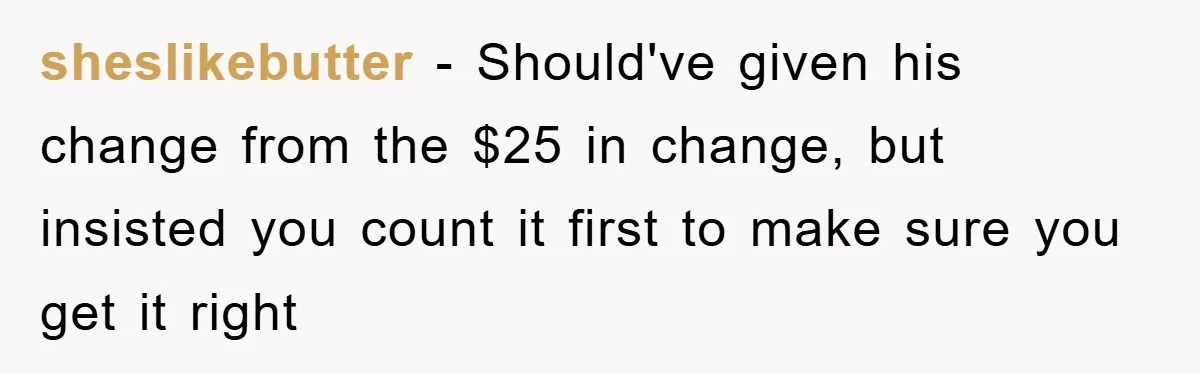 sheslikebutter - Should've given his change from the $25 in change, but insisted you count it first to make sure you get it right