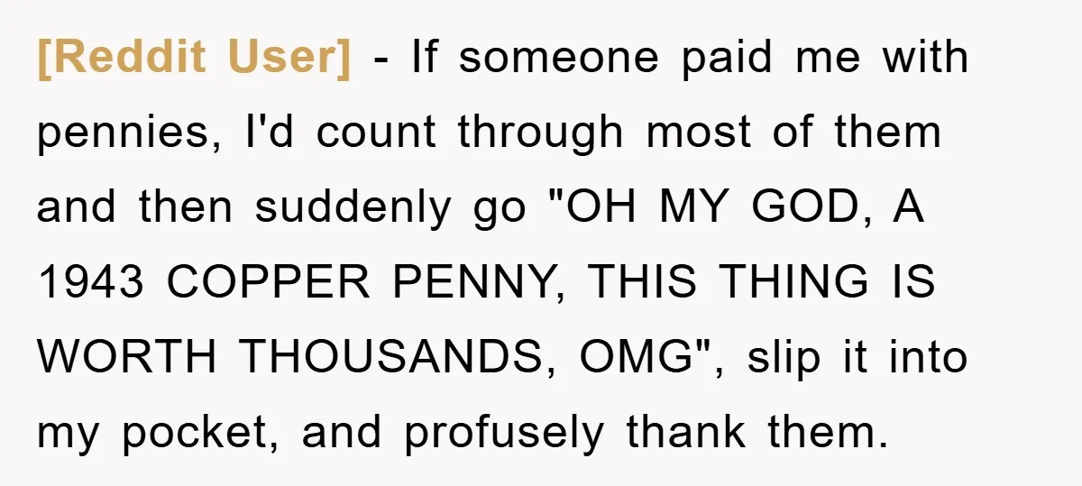[Reddit User] - If someone paid me with pennies, I'd count through most of them and then suddenly go "OH MY GOD, A 1943 COPPER PENNY, THIS THING IS WORTH...