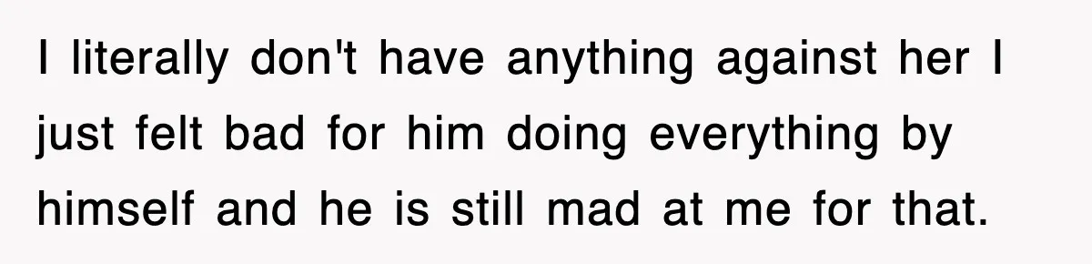 I literally don't have anything against her I just felt bad for him doing everything by himself and he is still mad at me for that.