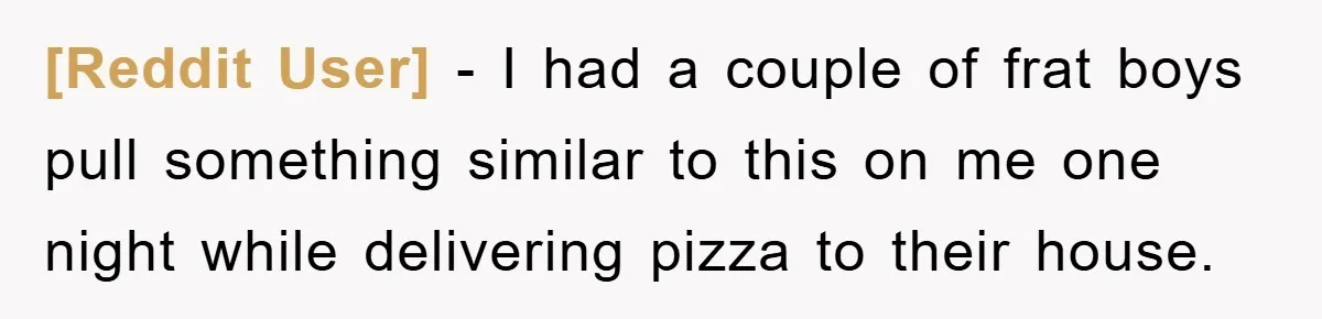 [Reddit User] - I had a couple of frat boys pull something similar to this on me one night while delivering pizza to their house.