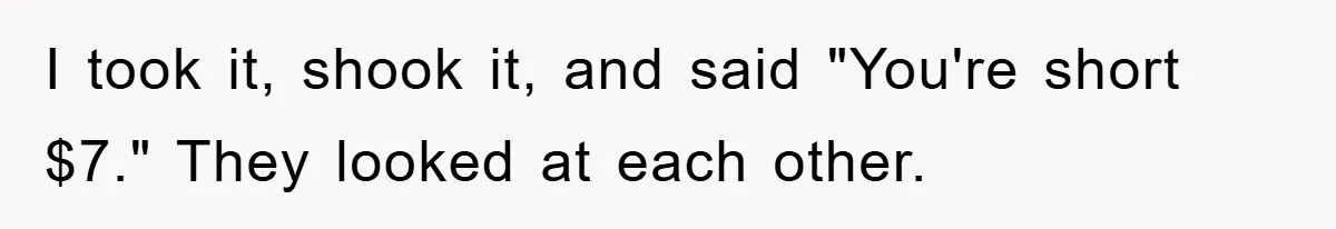 I took it, shook it, and said "You're short $7." They looked at each other.