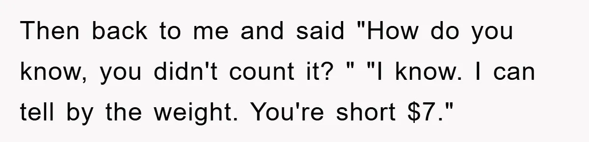 Then back to me and said "How do you know, you didn't count it? " "I know. I can tell by the weight. You're short $7."