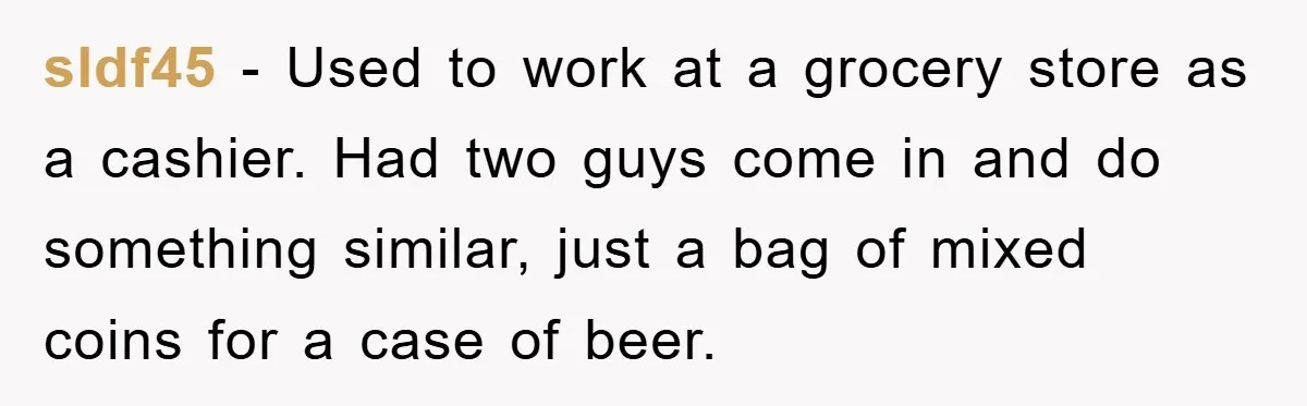 sldf45 - Used to work at a grocery store as a cashier. Had two guys come in and do something similar, just a bag of mixed coins for a case...