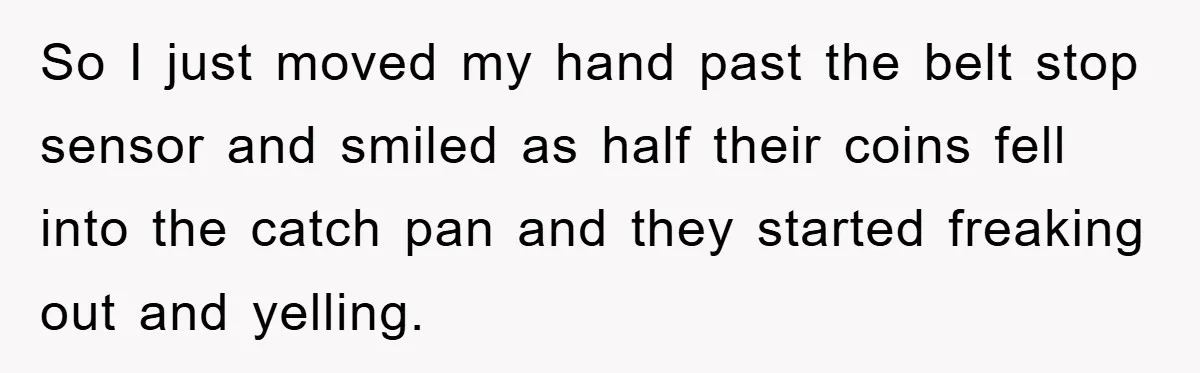 So I just moved my hand past the belt stop sensor and smiled as half their coins fell into the catch pan and they started freaking out and yelling.