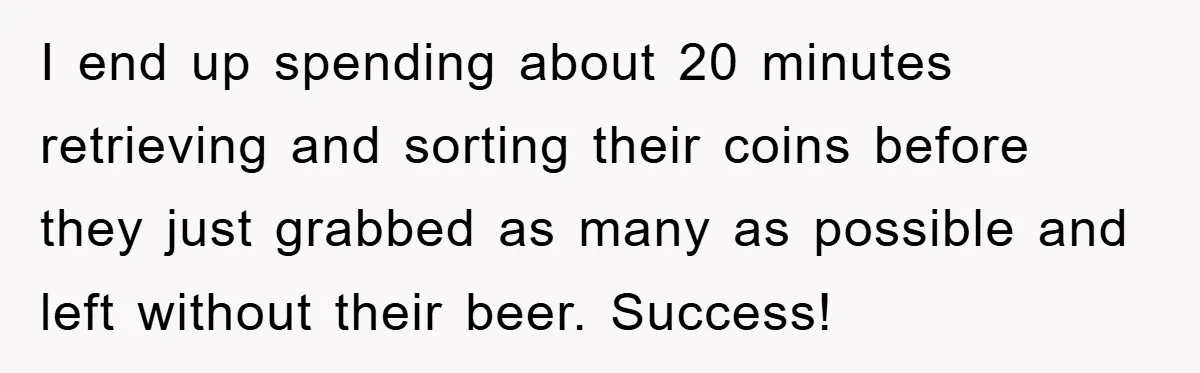 I end up spending about 20 minutes retrieving and sorting their coins before they just grabbed as many as possible and left without their beer. Success!