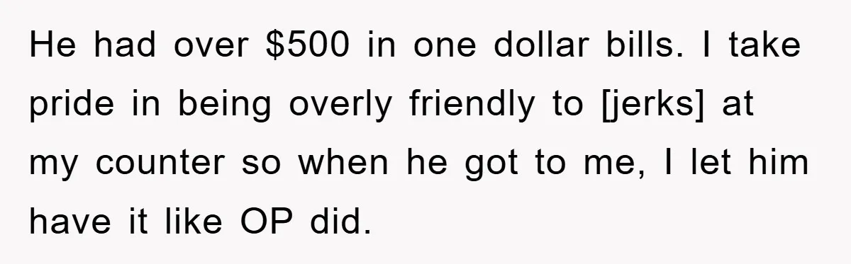 He had over $500 in one dollar bills. I take pride in being overly friendly to [jerks] at my counter so when he got to me, I let him have...