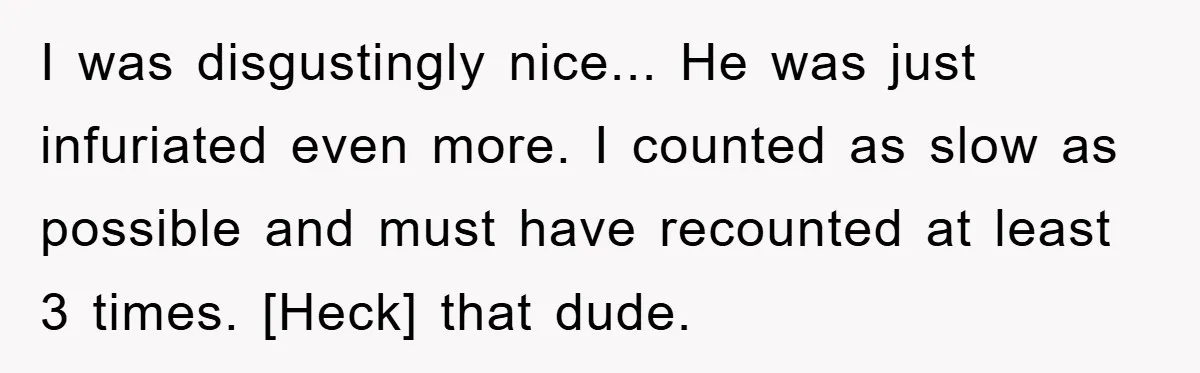 I was disgustingly nice... He was just infuriated even more. I counted as slow as possible and must have recounted at least 3 times. [Heck] that dude.