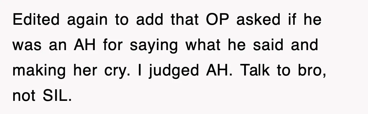 Edited again to add that OP asked if he was an AH for saying what he said and making her cry. I judged AH. Talk to bro, not SIL.
