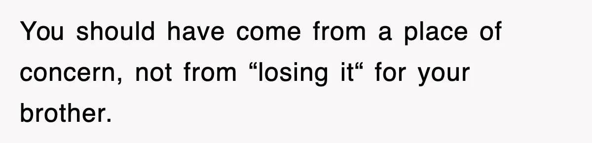 You should have come from a place of concern, not from “losing it“ for your brother.