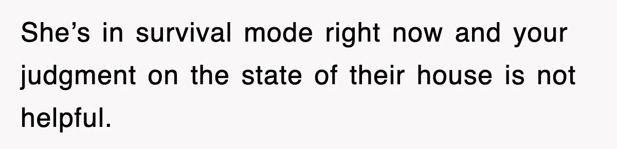 She’s in survival mode right now and your judgment on the state of their house is not helpful.