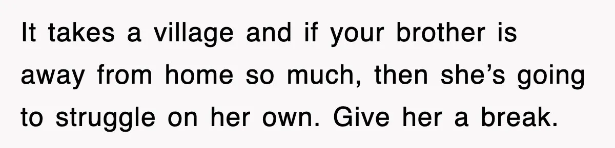 It takes a village and if your brother is away from home so much, then she’s going to struggle on her own. Give her a break.